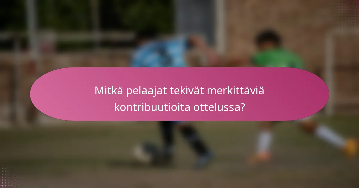 Mitkä pelaajat tekivät merkittäviä kontribuutioita ottelussa?